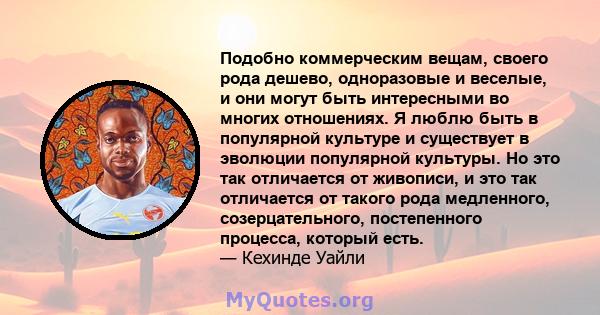 Подобно коммерческим вещам, своего рода дешево, одноразовые и веселые, и они могут быть интересными во многих отношениях. Я люблю быть в популярной культуре и существует в эволюции популярной культуры. Но это так