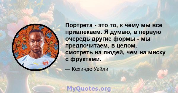 Портрета - это то, к чему мы все привлекаем. Я думаю, в первую очередь другие формы - мы предпочитаем, в целом, смотреть на людей, чем на миску с фруктами.