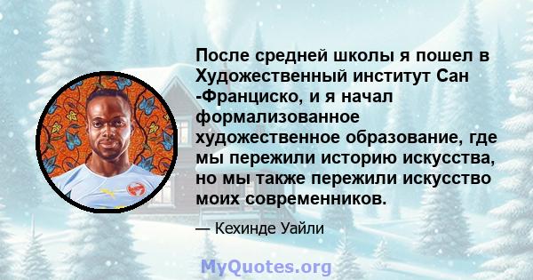 После средней школы я пошел в Художественный институт Сан -Франциско, и я начал формализованное художественное образование, где мы пережили историю искусства, но мы также пережили искусство моих современников.