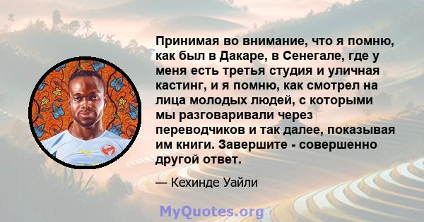 Принимая во внимание, что я помню, как был в Дакаре, в Сенегале, где у меня есть третья студия и уличная кастинг, и я помню, как смотрел на лица молодых людей, с которыми мы разговаривали через переводчиков и так далее, 