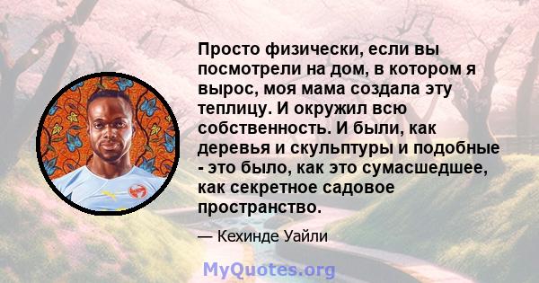 Просто физически, если вы посмотрели на дом, в котором я вырос, моя мама создала эту теплицу. И окружил всю собственность. И были, как деревья и скульптуры и подобные - это было, как это сумасшедшее, как секретное