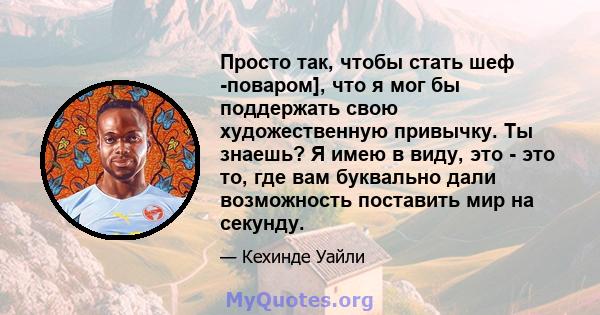 Просто так, чтобы стать шеф -поваром], что я мог бы поддержать свою художественную привычку. Ты знаешь? Я имею в виду, это - это то, где вам буквально дали возможность поставить мир на секунду.