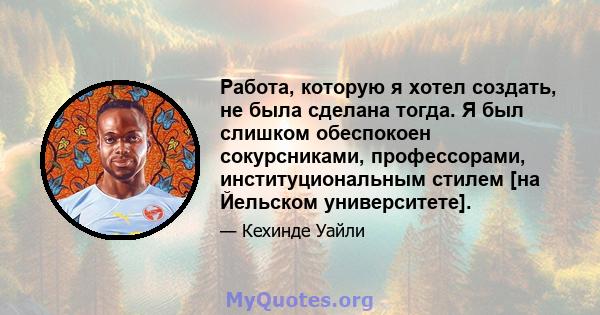 Работа, которую я хотел создать, не была сделана тогда. Я был слишком обеспокоен сокурсниками, профессорами, институциональным стилем [на Йельском университете].