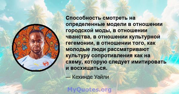 Способность смотреть на определенные модели в отношении городской моды, в отношении чванства, в отношении культурной гегемонии, в отношении того, как молодые люди рассматривают культуру сопротивления как на схему,