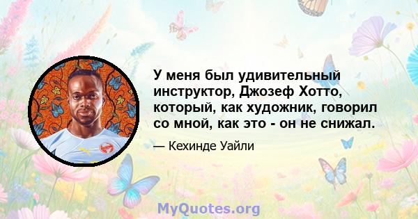 У меня был удивительный инструктор, Джозеф Хотто, который, как художник, говорил со мной, как это - он не снижал.