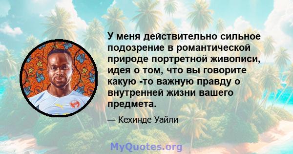 У меня действительно сильное подозрение в романтической природе портретной живописи, идея о том, что вы говорите какую -то важную правду о внутренней жизни вашего предмета.