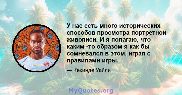 У нас есть много исторических способов просмотра портретной живописи. И я полагаю, что каким -то образом я как бы сомневался в этом, играя с правилами игры.