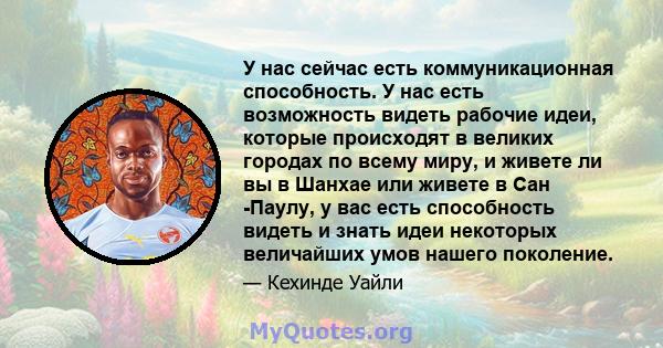 У нас сейчас есть коммуникационная способность. У нас есть возможность видеть рабочие идеи, которые происходят в великих городах по всему миру, и живете ли вы в Шанхае или живете в Сан -Паулу, у вас есть способность