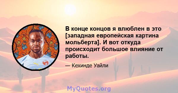 В конце концов я влюблен в это [западная европейская картина мольберта]. И вот откуда происходит большое влияние от работы.