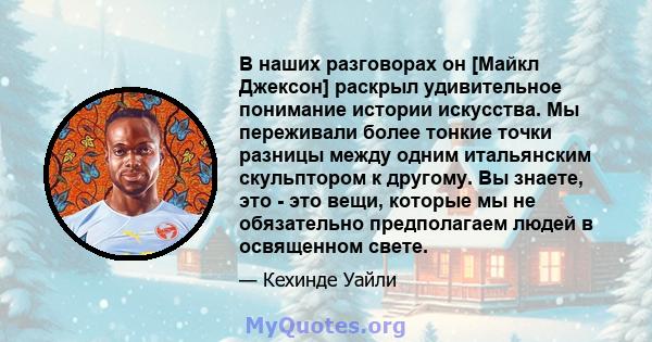 В наших разговорах он [Майкл Джексон] раскрыл удивительное понимание истории искусства. Мы переживали более тонкие точки разницы между одним итальянским скульптором к другому. Вы знаете, это - это вещи, которые мы не