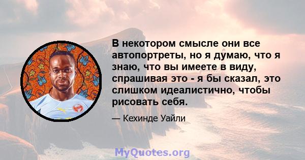 В некотором смысле они все автопортреты, но я думаю, что я знаю, что вы имеете в виду, спрашивая это - я бы сказал, это слишком идеалистично, чтобы рисовать себя.