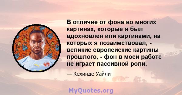 В отличие от фона во многих картинах, которые я был вдохновлен или картинами, на которых я позаимствовал, - великие европейские картины прошлого, - фон в моей работе не играет пассивной роли.