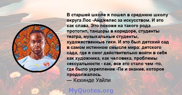 В старшей школе я пошел в среднюю школу округа Лос -Анджелес за искусством. И это как слава. Это похоже на такого рода прототип, танцоры в коридоре, студенты театра, музыкальные студенты, художественные гики. И это был