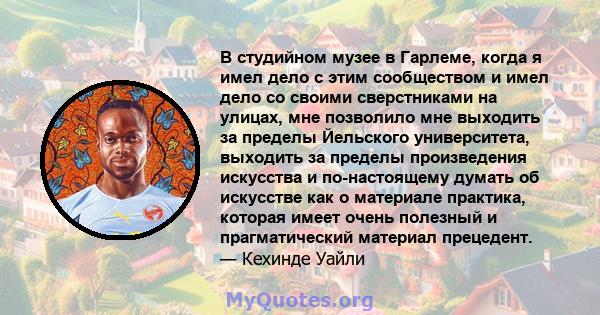 В студийном музее в Гарлеме, когда я имел дело с этим сообществом и имел дело со своими сверстниками на улицах, мне позволило мне выходить за пределы Йельского университета, выходить за пределы произведения искусства и