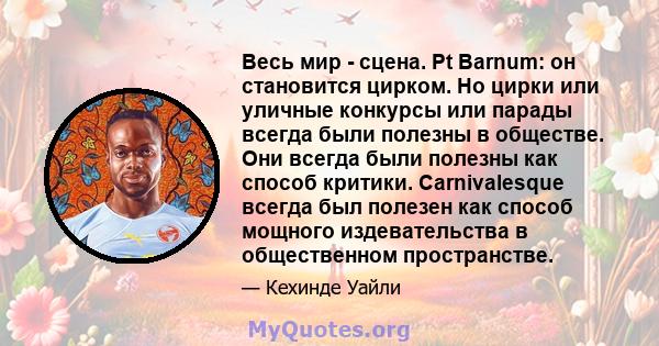 Весь мир - сцена. Pt Barnum: он становится цирком. Но цирки или уличные конкурсы или парады всегда были полезны в обществе. Они всегда были полезны как способ критики. Carnivalesque всегда был полезен как способ мощного 