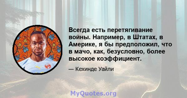 Всегда есть перетягивание войны. Например, в Штатах, в Америке, я бы предположил, что в мачо, как, безусловно, более высокое коэффициент.