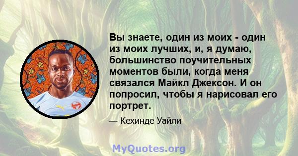 Вы знаете, один из моих - один из моих лучших, и, я думаю, большинство поучительных моментов были, когда меня связался Майкл Джексон. И он попросил, чтобы я нарисовал его портрет.