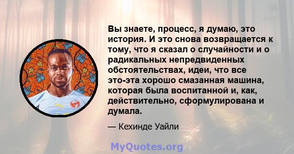 Вы знаете, процесс, я думаю, это история. И это снова возвращается к тому, что я сказал о случайности и о радикальных непредвиденных обстоятельствах, идеи, что все это-эта хорошо смазанная машина, которая была