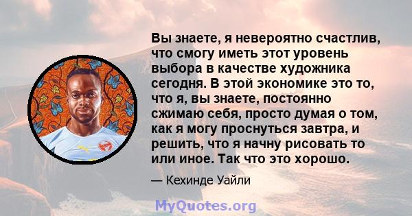 Вы знаете, я невероятно счастлив, что смогу иметь этот уровень выбора в качестве художника сегодня. В этой экономике это то, что я, вы знаете, постоянно сжимаю себя, просто думая о том, как я могу проснуться завтра, и