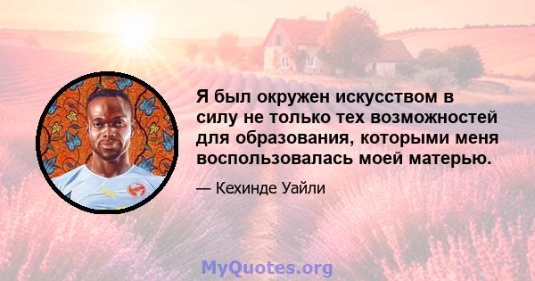 Я был окружен искусством в силу не только тех возможностей для образования, которыми меня воспользовалась моей матерью.