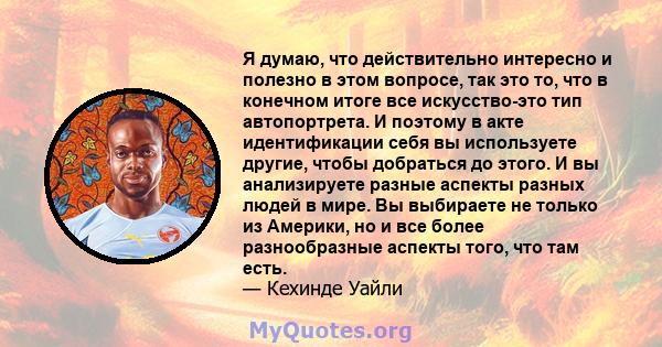 Я думаю, что действительно интересно и полезно в этом вопросе, так это то, что в конечном итоге все искусство-это тип автопортрета. И поэтому в акте идентификации себя вы используете другие, чтобы добраться до этого. И