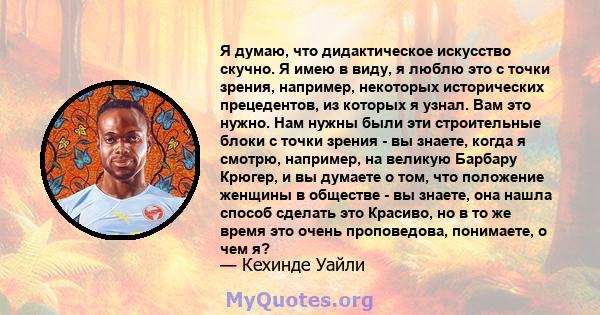 Я думаю, что дидактическое искусство скучно. Я имею в виду, я люблю это с точки зрения, например, некоторых исторических прецедентов, из которых я узнал. Вам это нужно. Нам нужны были эти строительные блоки с точки