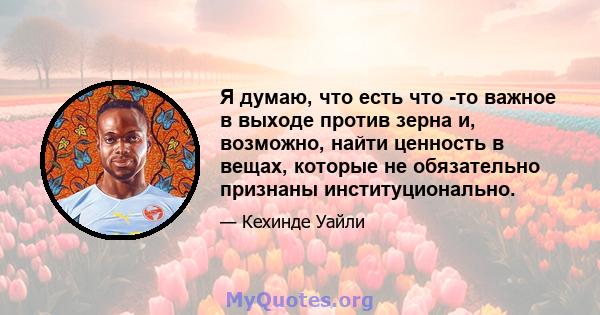 Я думаю, что есть что -то важное в выходе против зерна и, возможно, найти ценность в вещах, которые не обязательно признаны институционально.