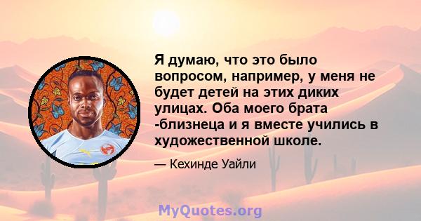 Я думаю, что это было вопросом, например, у меня не будет детей на этих диких улицах. Оба моего брата -близнеца и я вместе учились в художественной школе.