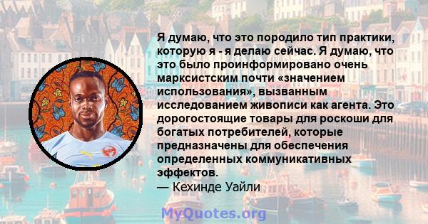 Я думаю, что это породило тип практики, которую я - я делаю сейчас. Я думаю, что это было проинформировано очень марксистским почти «значением использования», вызванным исследованием живописи как агента. Это