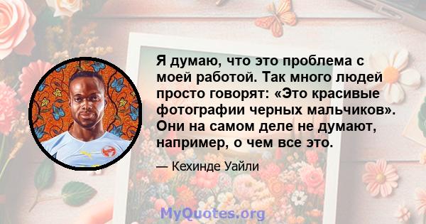 Я думаю, что это проблема с моей работой. Так много людей просто говорят: «Это красивые фотографии черных мальчиков». Они на самом деле не думают, например, о чем все это.