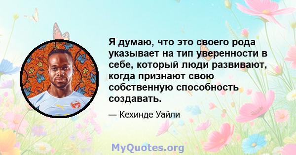 Я думаю, что это своего рода указывает на тип уверенности в себе, который люди развивают, когда признают свою собственную способность создавать.