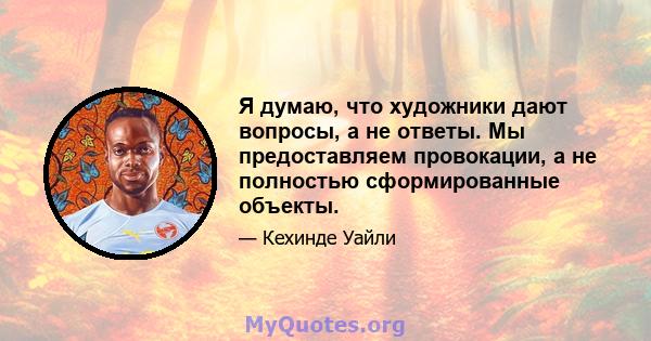 Я думаю, что художники дают вопросы, а не ответы. Мы предоставляем провокации, а не полностью сформированные объекты.