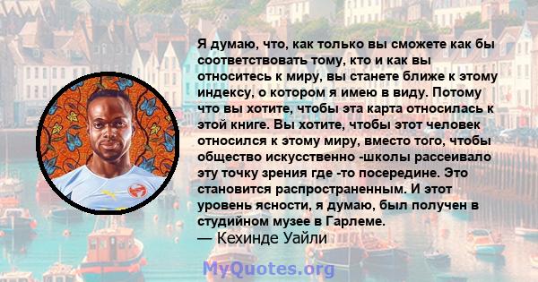 Я думаю, что, как только вы сможете как бы соответствовать тому, кто и как вы относитесь к миру, вы станете ближе к этому индексу, о котором я имею в виду. Потому что вы хотите, чтобы эта карта относилась к этой книге.