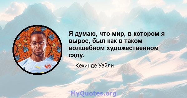 Я думаю, что мир, в котором я вырос, был как в таком волшебном художественном саду.