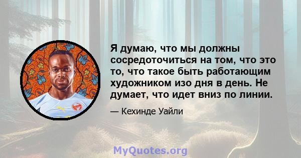 Я думаю, что мы должны сосредоточиться на том, что это то, что такое быть работающим художником изо дня в день. Не думает, что идет вниз по линии.