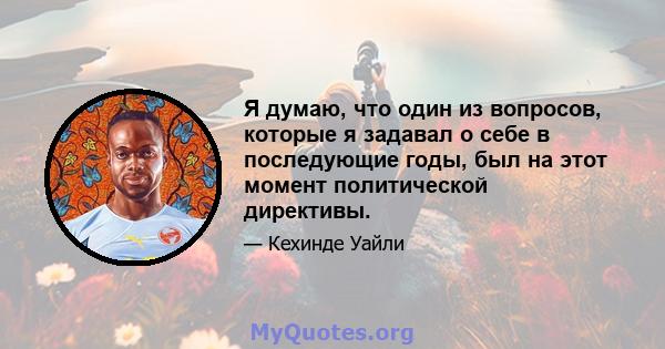 Я думаю, что один из вопросов, которые я задавал о себе в последующие годы, был на этот момент политической директивы.