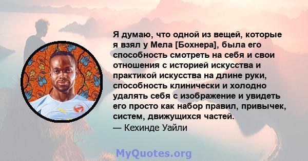 Я думаю, что одной из вещей, которые я взял у Мела [Бохнера], была его способность смотреть на себя и свои отношения с историей искусства и практикой искусства на длине руки, способность клинически и холодно удалять