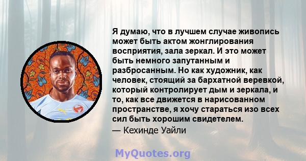 Я думаю, что в лучшем случае живопись может быть актом жонглирования восприятия, зала зеркал. И это может быть немного запутанным и разбросанным. Но как художник, как человек, стоящий за бархатной веревкой, который