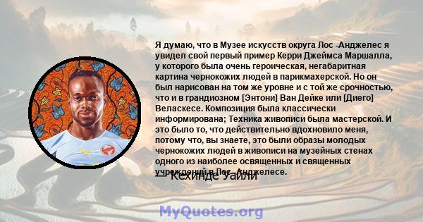 Я думаю, что в Музее искусств округа Лос -Анджелес я увидел свой первый пример Керри Джеймса Маршалла, у которого была очень героическая, негабаритная картина чернокожих людей в парикмахерской. Но он был нарисован на