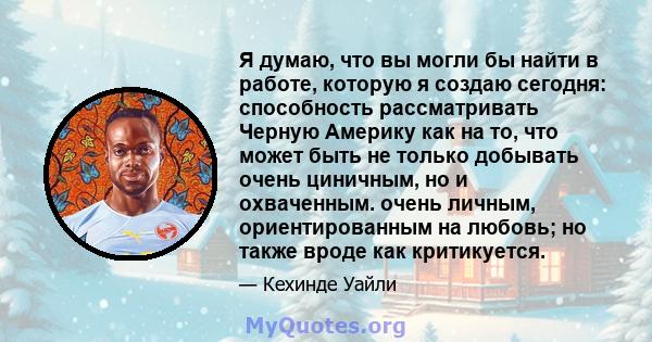 Я думаю, что вы могли бы найти в работе, которую я создаю сегодня: способность рассматривать Черную Америку как на то, что может быть не только добывать очень циничным, но и охваченным. очень личным, ориентированным на