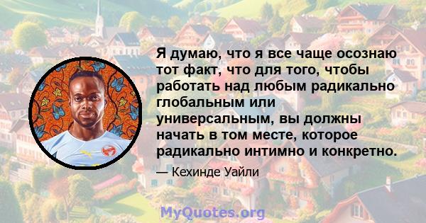 Я думаю, что я все чаще осознаю тот факт, что для того, чтобы работать над любым радикально глобальным или универсальным, вы должны начать в том месте, которое радикально интимно и конкретно.