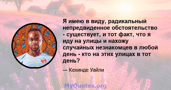 Я имею в виду, радикальный непредвиденное обстоятельство - существует, и тот факт, что я иду на улицы и нахожу случайных незнакомцев в любой день - кто на этих улицах в тот день?