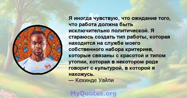 Я иногда чувствую, что ожидание того, что работа должна быть исключительно политической. Я стараюсь создать тип работы, которая находится на службе моего собственного набора критериев, которые связаны с красотой и типом 