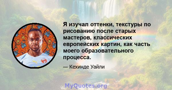 Я изучал оттенки, текстуры по рисованию после старых мастеров, классических европейских картин, как часть моего образовательного процесса.