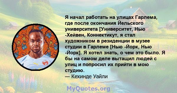 Я начал работать на улицах Гарлема, где после окончания Йельского университета [Университет, Нью -Хейвен, Коннектикут, я стал художником в резиденции в музее студии в Гарлеме [Нью -Йорк, Нью -Йорк]. Я хотел знать, о чем 