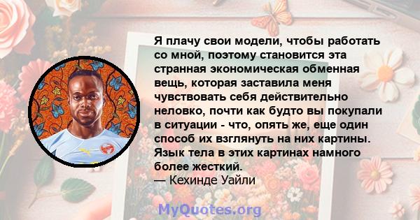 Я плачу свои модели, чтобы работать со мной, поэтому становится эта странная экономическая обменная вещь, которая заставила меня чувствовать себя действительно неловко, почти как будто вы покупали в ситуации - что,