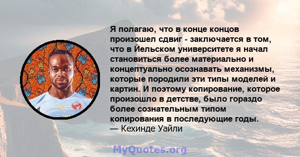 Я полагаю, что в конце концов произошел сдвиг - заключается в том, что в Йельском университете я начал становиться более материально и концептуально осознавать механизмы, которые породили эти типы моделей и картин. И