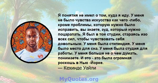 Я понятия не имел о том, куда я иду. У меня не было чувства искусства как чего -либо, кроме проблемы, которую нужно было исправить, вы знаете, зуд, который нужно поцарапать. Я был в той студии, стараясь изо всех сил,