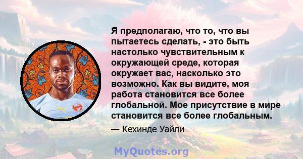 Я предполагаю, что то, что вы пытаетесь сделать, - это быть настолько чувствительным к окружающей среде, которая окружает вас, насколько это возможно. Как вы видите, моя работа становится все более глобальной. Мое