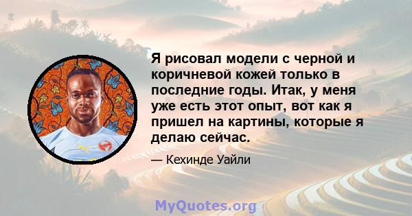 Я рисовал модели с черной и коричневой кожей только в последние годы. Итак, у меня уже есть этот опыт, вот как я пришел на картины, которые я делаю сейчас.